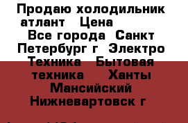 Продаю холодильник атлант › Цена ­ 5 500 - Все города, Санкт-Петербург г. Электро-Техника » Бытовая техника   . Ханты-Мансийский,Нижневартовск г.